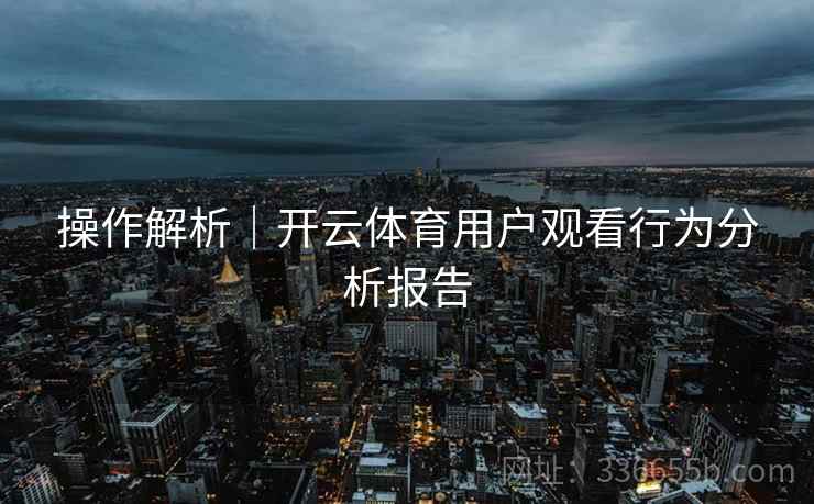 操作解析｜开云体育用户观看行为分析报告