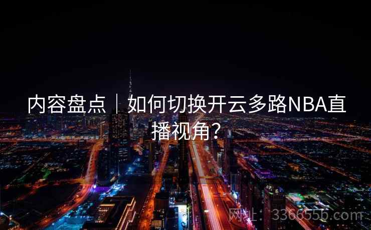 内容盘点｜如何切换开云多路NBA直播视角？