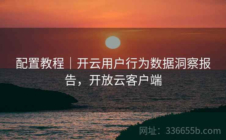 配置教程｜开云用户行为数据洞察报告，开放云客户端