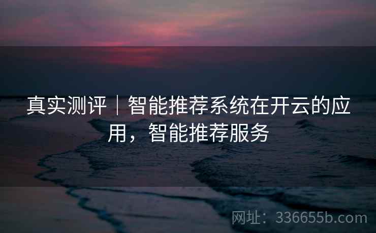 真实测评｜智能推荐系统在开云的应用，智能推荐服务