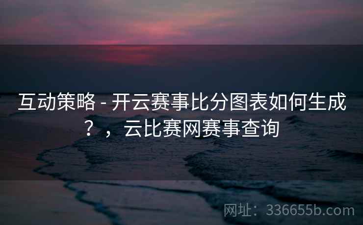 互动策略 - 开云赛事比分图表如何生成？，云比赛网赛事查询