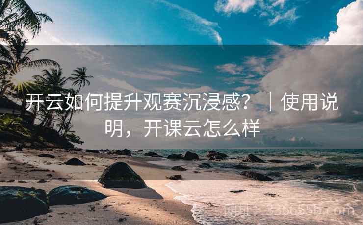 开云如何提升观赛沉浸感？｜使用说明，开课云怎么样