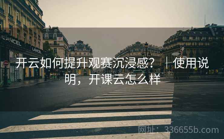 开云如何提升观赛沉浸感？｜使用说明，开课云怎么样