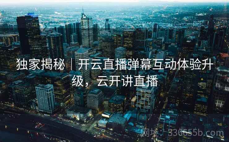 独家揭秘｜开云直播弹幕互动体验升级，云开讲直播