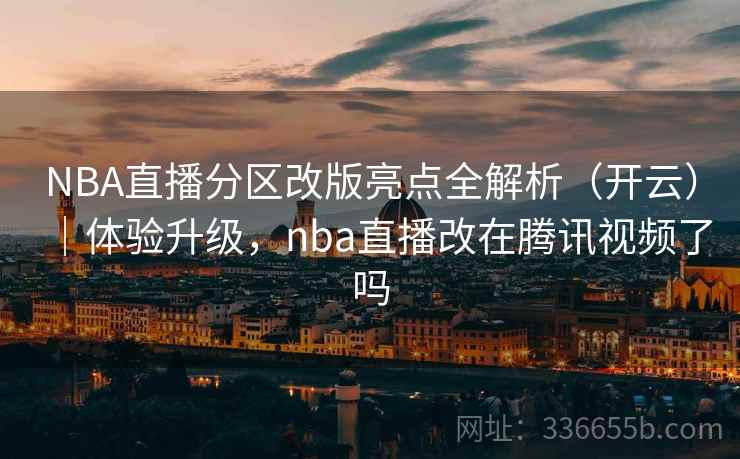 NBA直播分区改版亮点全解析（开云）｜体验升级，nba直播改在腾讯视频了吗