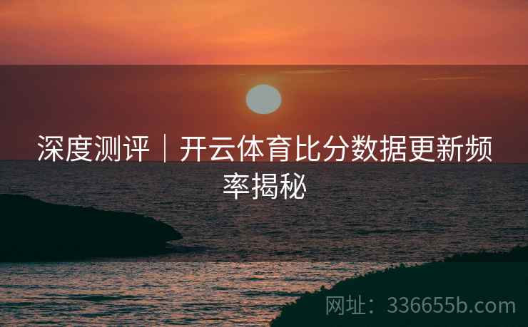 深度测评｜开云体育比分数据更新频率揭秘